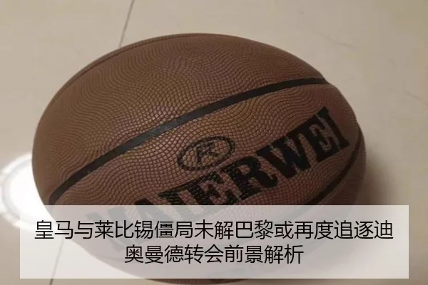 皇马与莱比锡僵局未解巴黎或再度追逐迪奥曼德转会前景解析